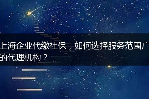 上海企业代缴社保，如何选择服务范围广的代理机构？