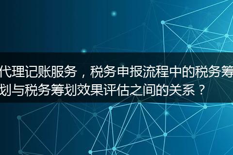 代理记账服务，税务申报流程中的税务筹划与税务筹划效果评估之间的关系？