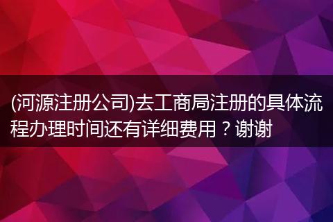 (河源注册公司)去工商局注册的具体流程办理时间还有详细费用？谢谢