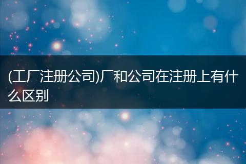 (工厂注册公司)厂和公司在注册上有什么区别