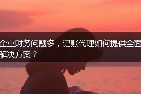 企业财务问题多，记账代理如何提供全面解决方案？
