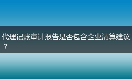 代理记账审计报告是否包含企业清算建议？