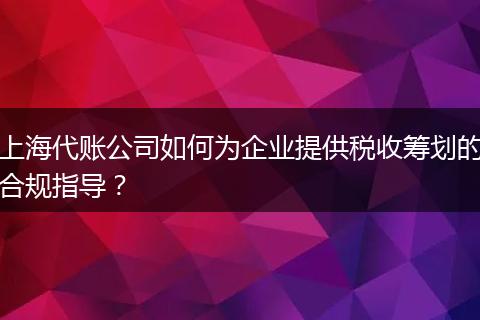 上海代账公司如何为企业提供税收筹划的合规指导？