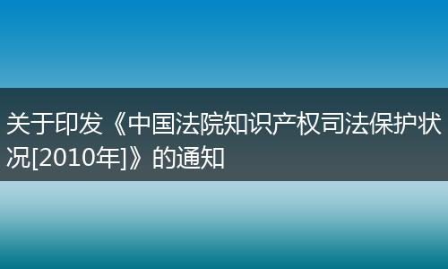 关于印发《中国法院知识产权司法保护状况[2010年]》的通知