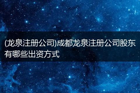 (龙泉注册公司)成都龙泉注册公司股东有哪些出资方式