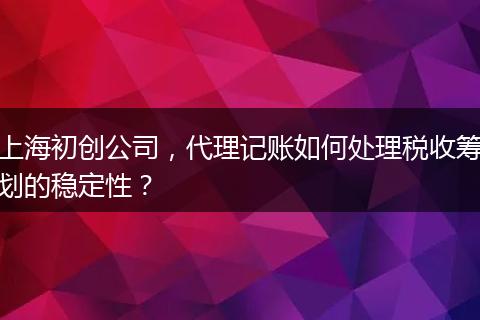 上海初创公司，代理记账如何处理税收筹划的稳定性？
