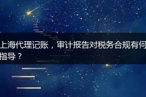 上海代理记账，审计报告对税务合规有何指导？