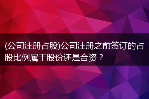 (公司注册占股)公司注册之前签订的占股比例属于股份还是合资？