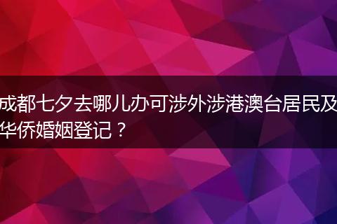 成都七夕去哪儿办可涉外涉港澳台居民及华侨婚姻登记？