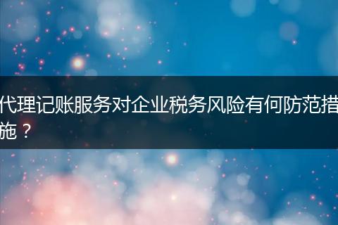 代理记账服务对企业税务风险有何防范措施？