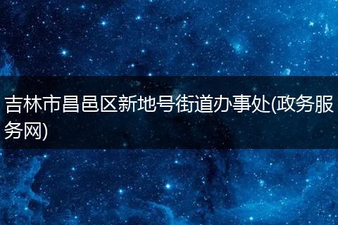 吉林市昌邑区新地号街道办事处(政务服务网)