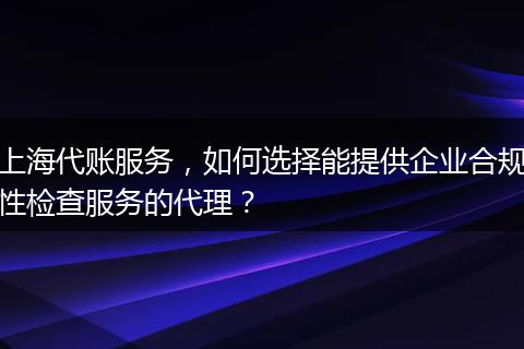 上海代账服务，如何选择能提供企业合规性检查服务的代理？