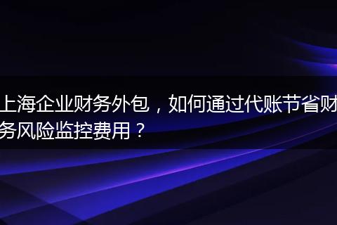 上海企业财务外包，如何通过代账节省财务风险监控费用？