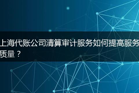 上海代账公司清算审计服务如何提高服务质量？