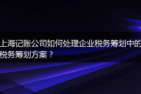 上海记账公司如何处理企业税务筹划中的税务筹划方案？