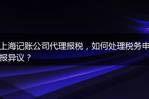 上海记账公司代理报税，如何处理税务申报异议？