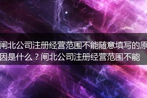 闸北公司注册经营范围不能随意填写的原因是什么？闸北公司注册经营范围不能