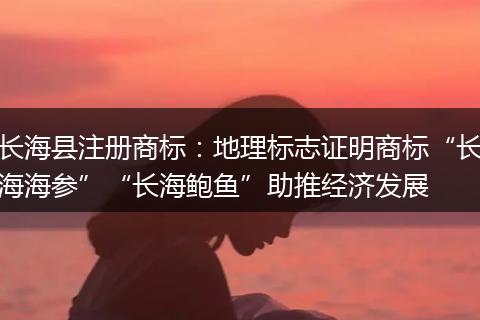 长海县注册商标：地理标志证明商标“长海海参”“长海鲍鱼”助推经济发展