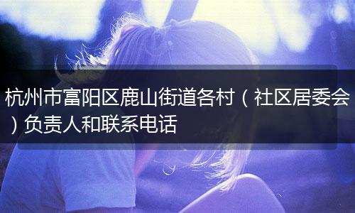 杭州市富阳区鹿山街道各村（社区居委会）负责人和联系电话
