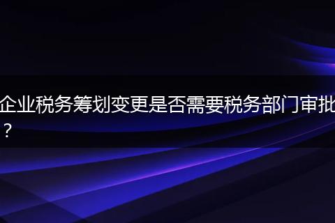企业税务筹划变更是否需要税务部门审批？