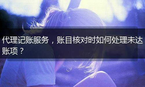 代理记账服务，账目核对时如何处理未达账项？