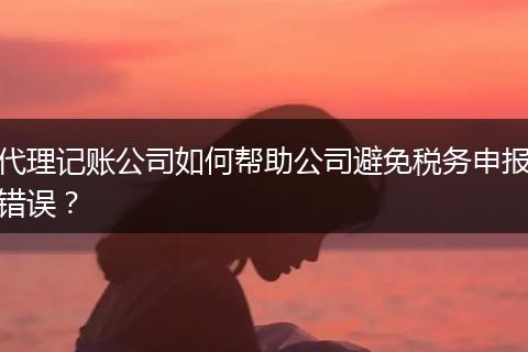 代理记账公司如何帮助公司避免税务申报错误？
