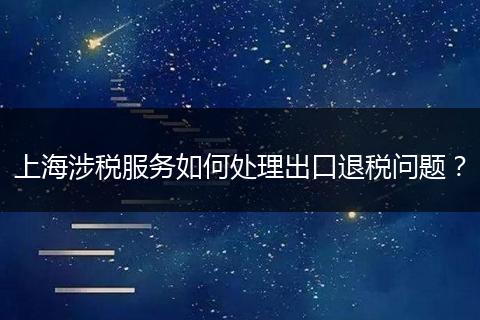 上海涉税服务如何处理出口退税问题？