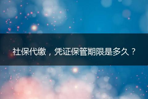 社保代缴，凭证保管期限是多久？
