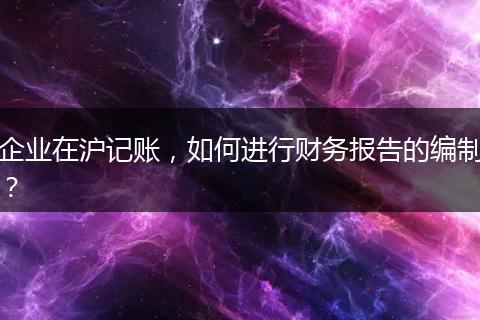 企业在沪记账，如何进行财务报告的编制？