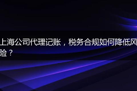 上海公司代理记账，税务合规如何降低风险？