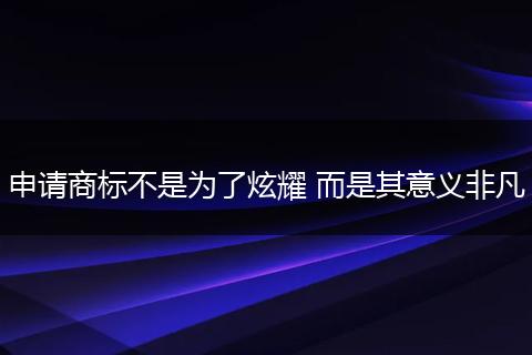 申请商标不是为了炫耀 而是其意义非凡