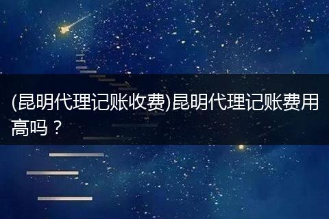 (昆明代理记账收费)昆明代理记账费用高吗？