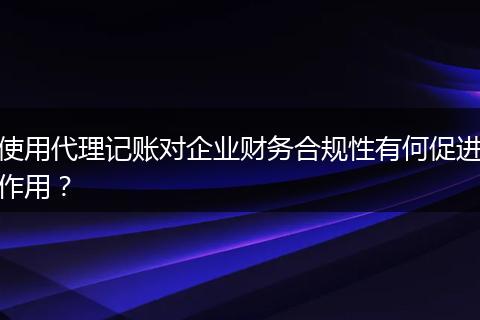 使用代理记账对企业财务合规性有何促进作用？