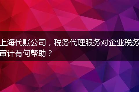 上海代账公司，税务代理服务对企业税务审计有何帮助？