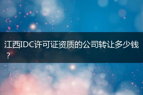 江西IDC许可证资质的公司转让多少钱？