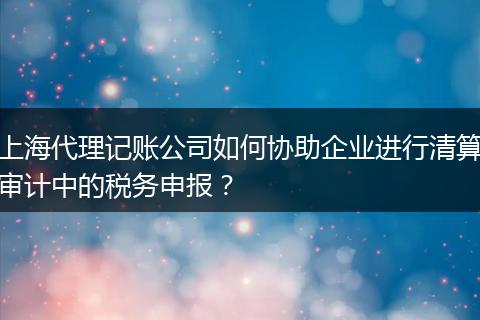 上海代理记账公司如何协助企业进行清算审计中的税务申报？