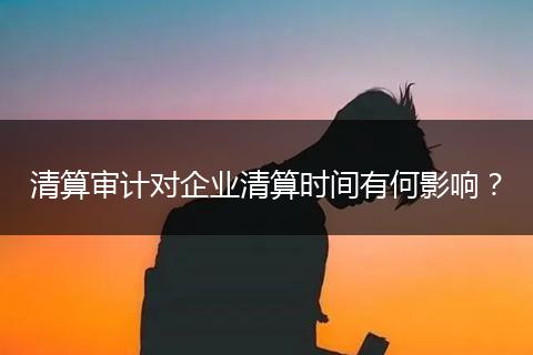 清算审计对企业清算时间有何影响？