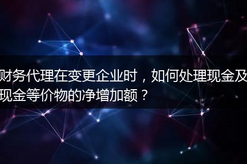 财务代理在变更企业时，如何处理现金及现金等价物的净增加额？