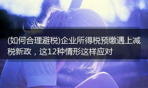 (如何合理避税)企业所得税预缴遇上减税新政，这12种情形这样应对