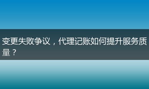 变更失败争议，代理记账如何提升服务质量？