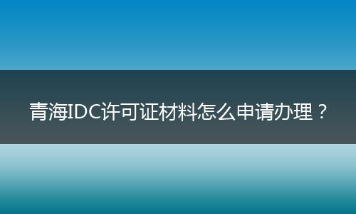 青海IDC许可证材料怎么申请办理?