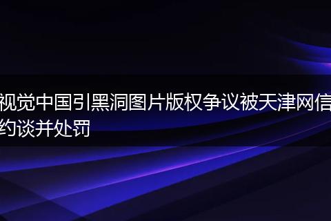 视觉中国引黑洞图片版权争议被天津网信约谈并处罚
