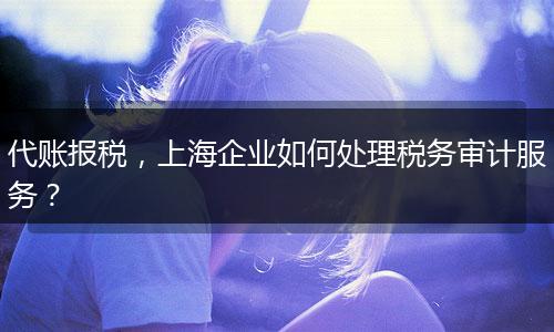 代账报税，上海企业如何处理税务审计服务？