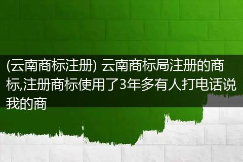 (云南商标注册) 云南商标局注册的商标,注册商标使用了3年多有人打电话说我的商