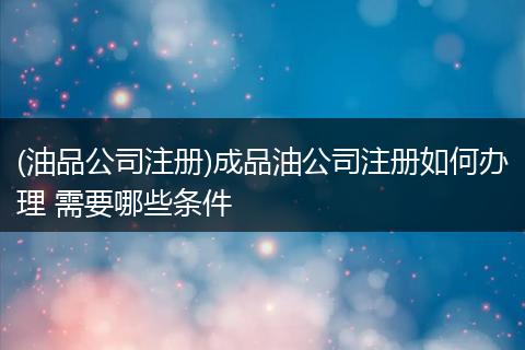 (油品公司注册)成品油公司注册如何办理 需要哪些条件