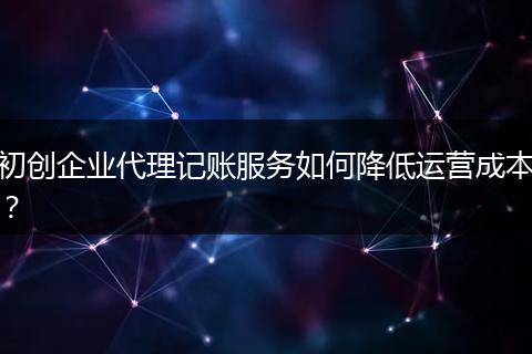 初创企业代理记账服务如何降低运营成本？