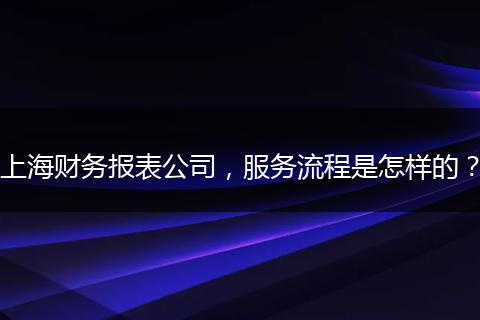 上海财务报表公司，服务流程是怎样的？