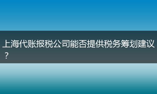 上海代账报税公司能否提供税务筹划建议？