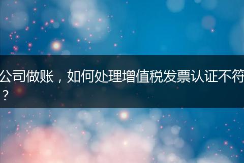 公司做账，如何处理增值税发票认证不符？