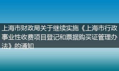 上海市财政局关于继续实施《上海市行政事业性收费项目登记和票据购买证管理办法》的通知